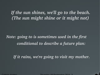 If the sun shines, we'll go to the beach. 
(The sun might shine or it might not) 
Note: going to is sometimes used in the first 
conditional to describe a future plan: 
If it rains, we're going to visit my mother. 
Colegio Andino Thursday 18 September 2014 3 
 