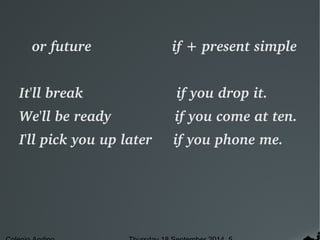 or future if + present simple 
It'll break if you drop it. 
We'll be ready if you come at ten. 
I'll pick you up later if you phone me. 
Colegio Andino Thursday 18 September 2014 5 
 