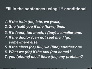 Fill in the sentences using 1st conditional 
1. If the train (be) late, we (walk). 
2. She (call) you if she (have) time. 
3. If it (cost) too much, I (buy) a smaller one. 
4. If the doctor (can not see) me, I (go) 
somewhere else. 
5. If the class (be) full, we (find) another one. 
6. What we (do) if the taxi (not come)? 
7. you (phone) me if there (be) any problem? 
Colegio Andino Thursday 18 September 2014 7 
 