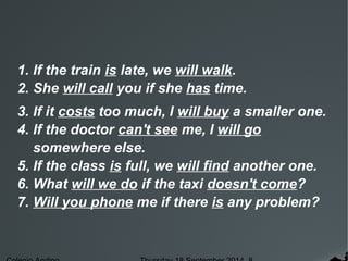 1. If the train is late, we will walk. 
2. She will call you if she has time. 
3. If it costs too much, I will buy a smaller one. 
4. If the doctor can't see me, I will go 
somewhere else. 
5. If the class is full, we will find another one. 
6. What will we do if the taxi doesn't come? 
7. Will you phone me if there is any problem? 
Colegio Andino Thursday 18 September 2014 8 
 
