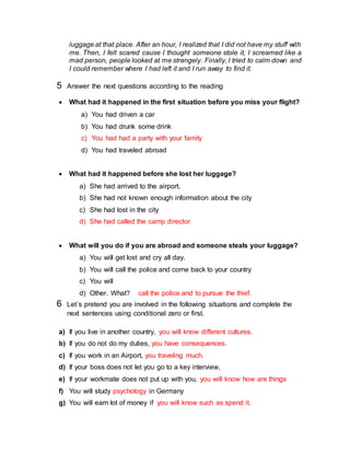 luggage at that place. After an hour, I realized that I did not have my stuff with
me. Then, I felt scared cause I thought someone stole it, I screamed like a
mad person, people looked at me strangely. Finally, I tried to calm down and
I could remember where I had left it and I run away to find it.
5 Answer the next questions according to the reading
 What had it happened in the first situation before you miss your flight?
a) You had driven a car
b) You had drunk some drink
c) You had had a party with your family
d) You had traveled abroad
 What had it happened before she lost her luggage?
a) She had arrived to the airport.
b) She had not known enough information about the city
c) She had lost in the city
d) She had called the camp director
 What will you do if you are abroad and someone steals your luggage?
a) You will get lost and cry all day.
b) You will call the police and come back to your country
c) You will
d) Other. What? call the police and to pursue the thief.
6 Let´s pretend you are involved in the following situations and complete the
next sentences using conditional zero or first.
a) If you live in another country, you will know different cultures.
b) If you do not do my duties, you have consequences.
c) If you work in an Airport, you traveling much.
d) If your boss does not let you go to a key interview,
e) If your workmate does not put up with you, you will know how are things
f) You will study psychology in Germany
g) You will earn lot of money if you will know such as spend it.
 