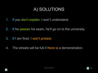 Ms. MLeo/2014 14
A) SOLUTIONS
1. If you don’t explain, I won’t understand.
2. If he passes his exam, he’ll go on to the university.
3. If I am fired, I won’t protest.
4. The streets will be full if there is a demonstration.
 