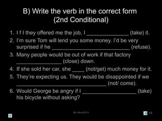 Ms. MLeo/2014 15
B) Write the verb in the correct form
(2nd Conditional)
1. I f I they offered me the job, I ______________ (take) it.
2. I’m sure Tom will lend you some money. I’d be very
surprised if he __________________________ (refuse).
3. Many people would be out of work if that factory
_______________ (close) down.
4. If she sold her car, she ____ (not/get) much money for it.
5. They’re expecting us. They would be disappointed if we
______________________________ (not/ come).
6. Would George be angry if I __________________ (take)
his bicycle without asking?
 