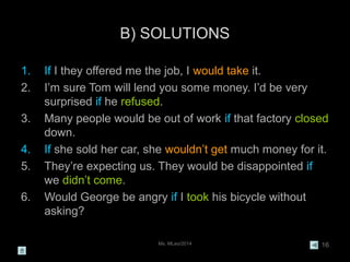 Ms. MLeo/2014 16
B) SOLUTIONS
1. If I they offered me the job, I would take it.
2. I’m sure Tom will lend you some money. I’d be very
surprised if he refused.
3. Many people would be out of work if that factory closed
down.
4. If she sold her car, she wouldn’t get much money for it.
5. They’re expecting us. They would be disappointed if
we didn’t come.
6. Would George be angry if I took his bicycle without
asking?
 
