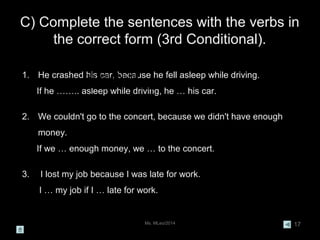 C) Complete the sentences with the verbs in
the correct form (3rd Conditional).
Ms. MLeo/2014 17
1. He crashed his car, because he fell asleep while driving.
If he …….. asleep while driving, he … his car.
2. We couldn't go to the concert, because we didn't have enough
money.
If we … enough money, we … to the concert.
3. I lost my job because I was late for work.
I … my job if I … late for work.
He crashed his car,
bacause he fell
asleep while driving.
 