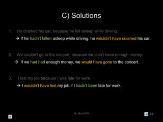 C) Solutions
Ms. MLeo/2014 18
1. He crashed his car, because he fell asleep while driving.
 If he hadn’t fallen asleep while driving, he wouldn’t have crashed his car.
2. We couldn't go to the concert, because we didn't have enough money.
 If we had had enough money, we would have gone to the concert.
3. I lost my job because I was late for work.
 I wouldn’t have lost my job if I hadn’t been late for work.
 