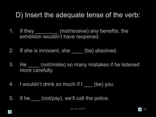 Ms. MLeo/2014 19
D) Insert the adequate tense of the verb:
1. If they ________ (not/receive) any benefits, the
exhibition wouldn’t have reopened.
2. If she is innocent, she ____ (be) absolved.
3. He ____ (not/make) so many mistakes if he listened
more carefully.
4. I wouldn’t drink so much if I ___ (be) you.
5. If he ___ (not/pay), we’ll call the police.
 