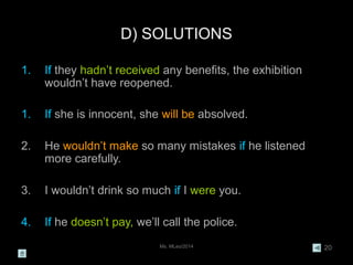 Ms. MLeo/2014 20
D) SOLUTIONS
1. If they hadn’t received any benefits, the exhibition
wouldn’t have reopened.
1. If she is innocent, she will be absolved.
2. He wouldn’t make so many mistakes if he listened
more carefully.
3. I wouldn’t drink so much if I were you.
4. If he doesn’t pay, we’ll call the police.
 