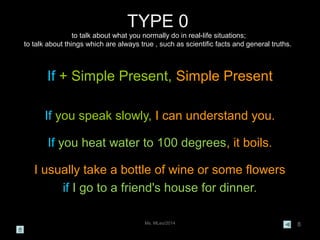 Ms. MLeo/2014 8
TYPE 0
to talk about what you normally do in real-life situations;
to talk about things which are always true , such as scientific facts and general truths.
If + Simple Present, Simple Present
If you speak slowly, I can understand you.
If you heat water to 100 degrees, it boils.
I usually take a bottle of wine or some flowers
if I go to a friend's house for dinner.
 
