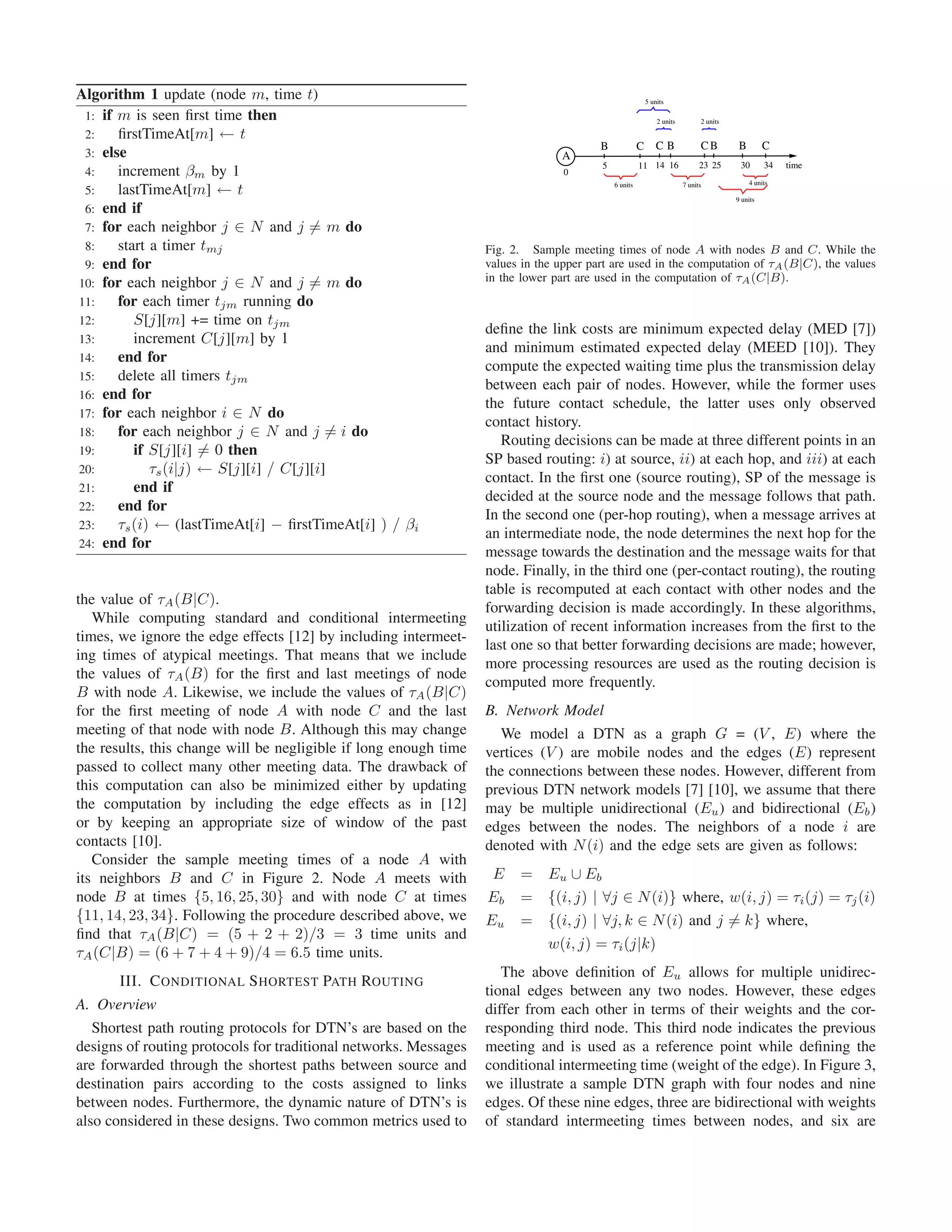Algorithm 1 update (node m, time t)                                                                       5 units

 1: if m is seen ﬁrst time then                                                                               2 units         2 units

 2:    ﬁrstTimeAt[m] ← t
                                                                                        B             C       CB              CB         B        C
 3: else                                                                        A
                                                                                        5             11 14 16                23 25      30       34   time
 4:    increment βm by 1                                                         0

       lastTimeAt[m] ← t                                                                    6 units                     7 units              4 units
 5:
                                                                                                                                        9 units
 6: end if
 7: for each neighbor j ∈ N and j = m do
 8:    start a timer tmj                                          Fig. 2. Sample meeting times of node A with nodes B and C. While the
 9: end for                                                       values in the upper part are used in the computation of τA (B|C), the values
10: for each neighbor j ∈ N and j = m do                          in the lower part are used in the computation of τA (C|B).
11:    for each timer tjm running do
12:       S[j][m] += time on tjm
                                                                  deﬁne the link costs are minimum expected delay (MED [7])
13:       increment C[j][m] by 1
                                                                  and minimum estimated expected delay (MEED [10]). They
14:    end for
                                                                  compute the expected waiting time plus the transmission delay
15:    delete all timers tjm
                                                                  between each pair of nodes. However, while the former uses
16: end for
                                                                  the future contact schedule, the latter uses only observed
17: for each neighbor i ∈ N do
                                                                  contact history.
18:    for each neighbor j ∈ N and j = i do
                                                                     Routing decisions can be made at three different points in an
19:       if S[j][i] = 0 then
                                                                  SP based routing: i) at source, ii) at each hop, and iii) at each
20:          τs (i|j) ← S[j][i] / C[j][i]
                                                                  contact. In the ﬁrst one (source routing), SP of the message is
21:       end if
                                                                  decided at the source node and the message follows that path.
22:    end for
                                                                  In the second one (per-hop routing), when a message arrives at
23:    τs (i) ← (lastTimeAt[i] − ﬁrstTimeAt[i] ) / βi
                                                                  an intermediate node, the node determines the next hop for the
24: end for
                                                                  message towards the destination and the message waits for that
                                                                  node. Finally, in the third one (per-contact routing), the routing
                                                                  table is recomputed at each contact with other nodes and the
the value of τA (B|C).
                                                                  forwarding decision is made accordingly. In these algorithms,
   While computing standard and conditional intermeeting
                                                                  utilization of recent information increases from the ﬁrst to the
times, we ignore the edge effects [12] by including intermeet-
                                                                  last one so that better forwarding decisions are made; however,
ing times of atypical meetings. That means that we include
                                                                  more processing resources are used as the routing decision is
the values of τA (B) for the ﬁrst and last meetings of node
                                                                  computed more frequently.
B with node A. Likewise, we include the values of τA (B|C)
for the ﬁrst meeting of node A with node C and the last           B. Network Model
meeting of that node with node B. Although this may change           We model a DTN as a graph G = (V , E) where the
the results, this change will be negligible if long enough time   vertices (V ) are mobile nodes and the edges (E) represent
passed to collect many other meeting data. The drawback of        the connections between these nodes. However, different from
this computation can also be minimized either by updating         previous DTN network models [7] [10], we assume that there
the computation by including the edge effects as in [12]          may be multiple unidirectional (Eu ) and bidirectional (Eb )
or by keeping an appropriate size of window of the past           edges between the nodes. The neighbors of a node i are
contacts [10].                                                    denoted with N (i) and the edge sets are given as follows:
   Consider the sample meeting times of a node A with
its neighbors B and C in Figure 2. Node A meets with              E     = Eu ∪ Eb
node B at times {5, 16, 25, 30} and with node C at times          Eb    = {(i, j) | ∀j ∈ N (i)} where, w(i, j) = τi (j) = τj (i)
{11, 14, 23, 34}. Following the procedure described above, we     Eu    = {(i, j) | ∀j, k ∈ N (i) and j = k} where,
ﬁnd that τA (B|C) = (5 + 2 + 2)/3 = 3 time units and
                                                                          w(i, j) = τi (j|k)
τA (C|B) = (6 + 7 + 4 + 9)/4 = 6.5 time units.
                                                                     The above deﬁnition of Eu allows for multiple unidirec-
       III. C ONDITIONAL S HORTEST PATH ROUTING
                                                                  tional edges between any two nodes. However, these edges
A. Overview                                                       differ from each other in terms of their weights and the cor-
   Shortest path routing protocols for DTN’s are based on the     responding third node. This third node indicates the previous
designs of routing protocols for traditional networks. Messages   meeting and is used as a reference point while deﬁning the
are forwarded through the shortest paths between source and       conditional intermeeting time (weight of the edge). In Figure 3,
destination pairs according to the costs assigned to links        we illustrate a sample DTN graph with four nodes and nine
between nodes. Furthermore, the dynamic nature of DTN’s is        edges. Of these nine edges, three are bidirectional with weights
also considered in these designs. Two common metrics used to      of standard intermeeting times between nodes, and six are
 