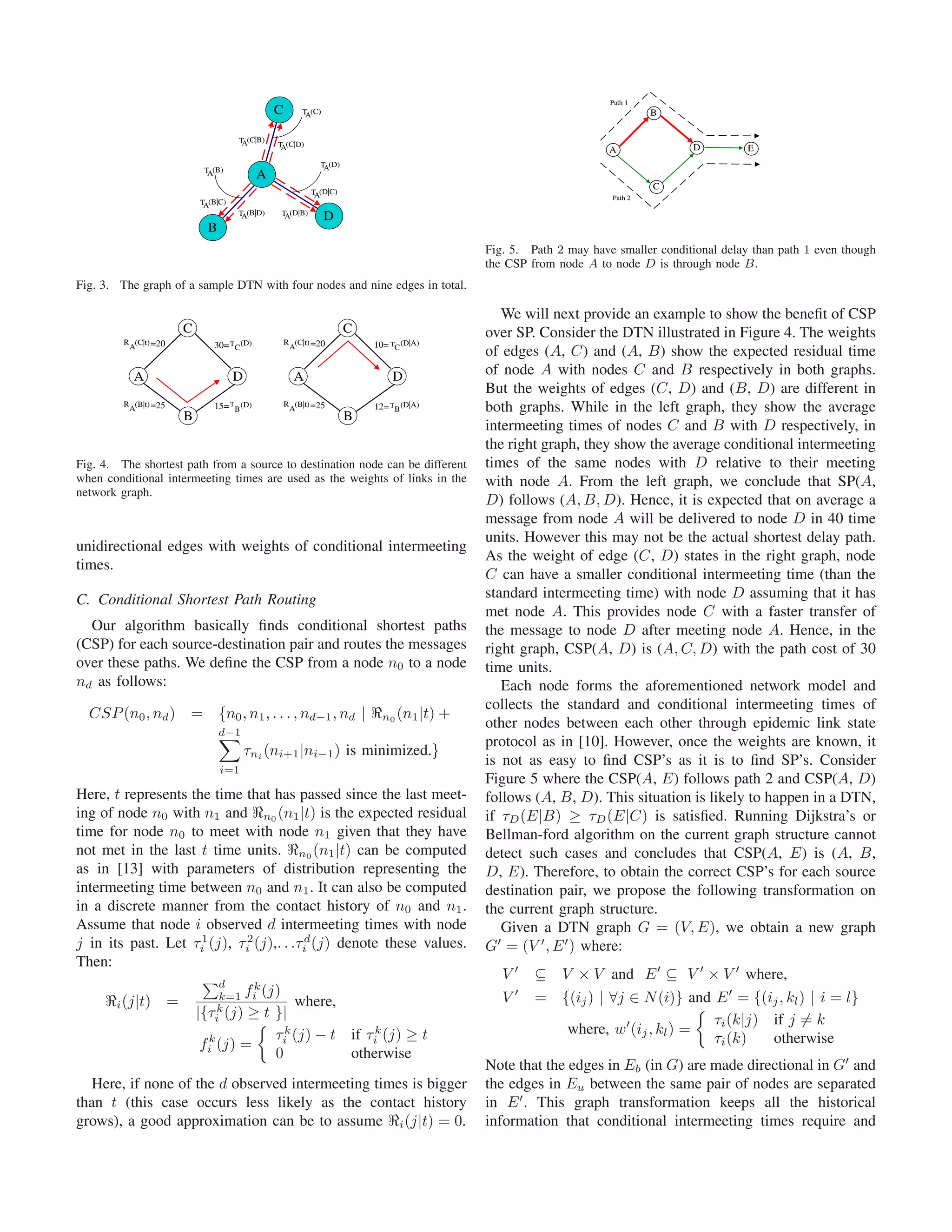Path 1
                                                    C       T (C)
                                                             A                                                                  B

                                         T (C|B)
                                          A         T (C|D)
                                                     A                                                                                D
                                                                                                                       A                         E
                                                                 T (D)
                                                                  A
                                T (B)
                                 A              A
                                                                                                                                C
                                                               T (D|C)
                                                                A                                                      Path 2
                               T (B|C)
                                A
                                         T (B|D)     T (D|B)
                                          A           A             D
                                 B
                                                                                                Fig. 5. Path 2 may have smaller conditional delay than path 1 even though
                                                                                                the CSP from node A to node D is through node B.
Fig. 3. The graph of a sample DTN with four nodes and nine edges in total.

                                                                                                   We will next provide an example to show the beneﬁt of CSP
                           C                                             C                      over SP. Consider the DTN illustrated in Figure 4. The weights
         R (C|t) =20              30= T C (D)           R (C|t) =20          10= TC (D|A)
          A                                              A
                                                                                                of edges (A, C) and (A, B) show the expected residual time
           A                             D                A                      D              of node A with nodes C and B respectively in both graphs.
                                                                                                But the weights of edges (C, D) and (B, D) are different in
         R (B|t) =25
          A                       15= T B (D)           R (B|t) =25
                                                         A                   12= TB (D|A)       both graphs. While in the left graph, they show the average
                           B                                             B
                                                                                                intermeeting times of nodes C and B with D respectively, in
                                                                                                the right graph, they show the average conditional intermeeting
Fig. 4. The shortest path from a source to destination node can be different                    times of the same nodes with D relative to their meeting
when conditional intermeeting times are used as the weights of links in the                     with node A. From the left graph, we conclude that SP(A,
network graph.
                                                                                                D) follows (A, B, D). Hence, it is expected that on average a
                                                                                                message from node A will be delivered to node D in 40 time
                                                                                                units. However this may not be the actual shortest delay path.
unidirectional edges with weights of conditional intermeeting
                                                                                                As the weight of edge (C, D) states in the right graph, node
times.
                                                                                                C can have a smaller conditional intermeeting time (than the
C. Conditional Shortest Path Routing                                                            standard intermeeting time) with node D assuming that it has
                                                                                                met node A. This provides node C with a faster transfer of
  Our algorithm basically ﬁnds conditional shortest paths                                       the message to node D after meeting node A. Hence, in the
(CSP) for each source-destination pair and routes the messages                                  right graph, CSP(A, D) is (A, C, D) with the path cost of 30
over these paths. We deﬁne the CSP from a node n0 to a node                                     time units.
nd as follows:                                                                                     Each node forms the aforementioned network model and
                                                                                                collects the standard and conditional intermeeting times of
  CSP (n0 , nd ) = {n0 , n1 , . . . , nd−1 , nd |                              n0 (n1 |t)   +
                                                                                                other nodes between each other through epidemic link state
                                     d−1
                                                                                                protocol as in [10]. However, once the weights are known, it
                                             τni (ni+1 |ni−1 ) is minimized.}
                                                                                                is not as easy to ﬁnd CSP’s as it is to ﬁnd SP’s. Consider
                                     i=1
                                                                                                Figure 5 where the CSP(A, E) follows path 2 and CSP(A, D)
Here, t represents the time that has passed since the last meet-                                follows (A, B, D). This situation is likely to happen in a DTN,
ing of node n0 with n1 and n0 (n1 |t) is the expected residual                                  if τD (E|B) ≥ τD (E|C) is satisﬁed. Running Dijkstra’s or
time for node n0 to meet with node n1 given that they have                                      Bellman-ford algorithm on the current graph structure cannot
not met in the last t time units. n0 (n1 |t) can be computed                                    detect such cases and concludes that CSP(A, E) is (A, B,
as in [13] with parameters of distribution representing the                                     D, E). Therefore, to obtain the correct CSP’s for each source
intermeeting time between n0 and n1 . It can also be computed                                   destination pair, we propose the following transformation on
in a discrete manner from the contact history of n0 and n1 .                                    the current graph structure.
Assume that node i observed d intermeeting times with node                                         Given a DTN graph G = (V, E), we obtain a new graph
j in its past. Let τi1 (j), τi2 (j),. . .τid (j) denote these values.                           G = (V , E ) where:
Then:
                                                                                                   V     ⊆ V × V and E ⊆ V × V where,
                                    d
                                    k=1 fi (j)
                                           k
       i (j|t)         =                          where,                                           V     = {(ij ) | ∀j ∈ N (i)} and E = {(ij , kl ) | i = l}
                               |{τi k (j) ≥ t }|
                                                                                                                                    τi (k|j) if j = k
                                              τik (j) − t                if τik (j) ≥ t                     where, w (ij , kl ) =
                                fik (j) =                                                                                           τi (k)   otherwise
                                              0                          otherwise
                                                                                                Note that the edges in Eb (in G) are made directional in G and
   Here, if none of the d observed intermeeting times is bigger                                 the edges in Eu between the same pair of nodes are separated
than t (this case occurs less likely as the contact history                                     in E . This graph transformation keeps all the historical
grows), a good approximation can be to assume i (j|t) = 0.                                      information that conditional intermeeting times require and
 