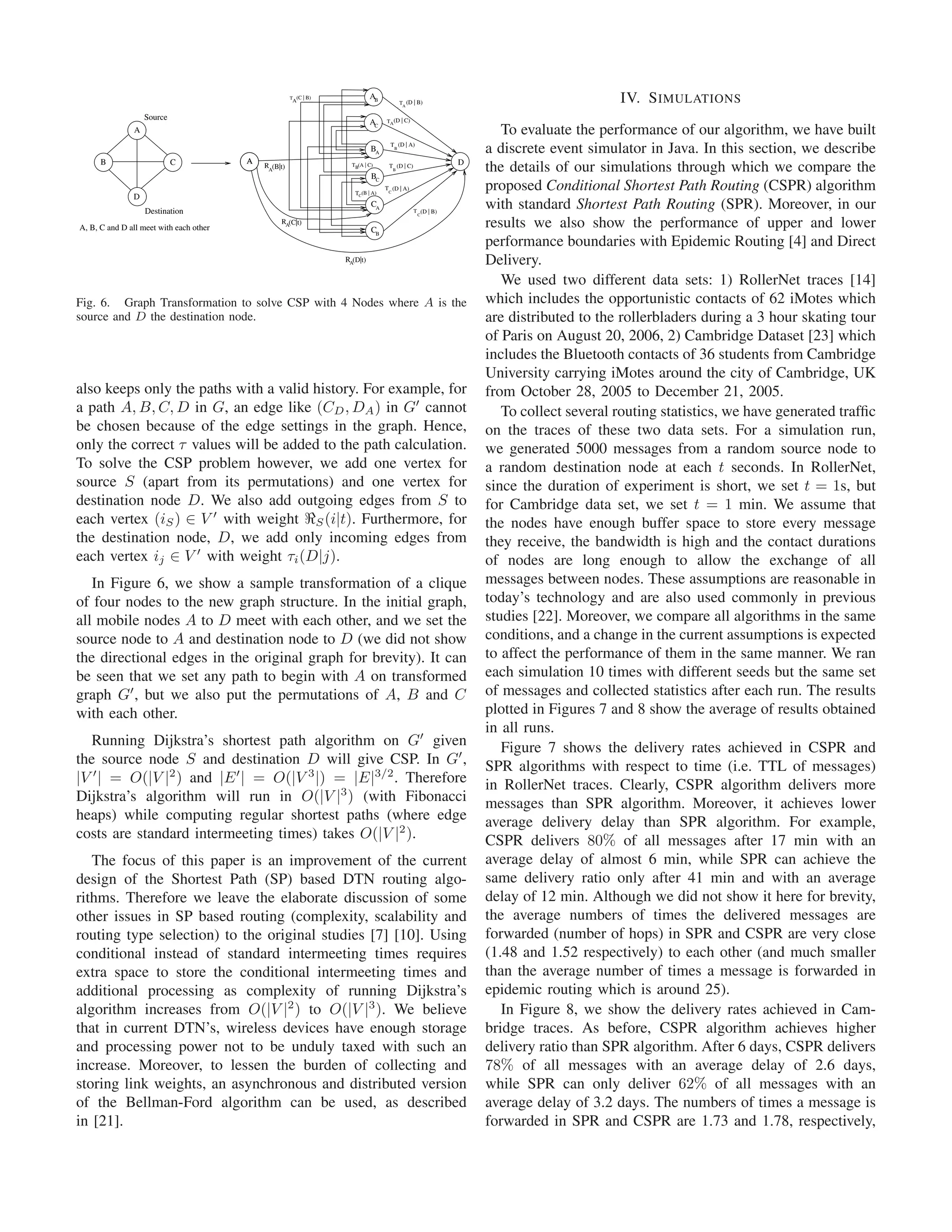 T (C | B)
                                                        A
                                                                             AB
                                                                                           T (D | B)
                                                                                            A
                                                                                                                                      IV. S IMULATIONS
                   Source                                                         TA(D | C)
                                                                             AC
               A                                                                                                   To evaluate the performance of our algorithm, we have built
                                                                             BA
                                                                                    TB (D | A)
                                                                                                                a discrete event simulator in Java. In this section, we describe
      B                     C            A                                                                  D
                                             RA(B|t)                 TB(A | C)

                                                                             BC
                                                                                   T (D | C)
                                                                                       B                        the details of our simulations through which we compare the
                                                                      TC(B | A)
                                                                                  T (D | A)
                                                                                   C
                                                                                                                proposed Conditional Shortest Path Routing (CSPR) algorithm
               D
                   Destination
                                                                             CA
                                                                                                T (D | B)
                                                                                                 C
                                                                                                                with standard Shortest Path Routing (SPR). Moreover, in our
A, B, C and D all meet with each other
                                                  RA(C|t)
                                                                             CB
                                                                                                                results we also show the performance of upper and lower
                                                                                                                performance boundaries with Epidemic Routing [4] and Direct
                                                                   RA(D|t)                                      Delivery.
                                                                                                                   We used two different data sets: 1) RollerNet traces [14]
Fig. 6. Graph Transformation to solve CSP with 4 Nodes where A is the                                           which includes the opportunistic contacts of 62 iMotes which
source and D the destination node.                                                                              are distributed to the rollerbladers during a 3 hour skating tour
                                                                                                                of Paris on August 20, 2006, 2) Cambridge Dataset [23] which
                                                                                                                includes the Bluetooth contacts of 36 students from Cambridge
                                                                                                                University carrying iMotes around the city of Cambridge, UK
also keeps only the paths with a valid history. For example, for                                                from October 28, 2005 to December 21, 2005.
a path A, B, C, D in G, an edge like (CD , DA ) in G cannot                                                        To collect several routing statistics, we have generated trafﬁc
be chosen because of the edge settings in the graph. Hence,                                                     on the traces of these two data sets. For a simulation run,
only the correct τ values will be added to the path calculation.                                                we generated 5000 messages from a random source node to
To solve the CSP problem however, we add one vertex for                                                         a random destination node at each t seconds. In RollerNet,
source S (apart from its permutations) and one vertex for                                                       since the duration of experiment is short, we set t = 1s, but
destination node D. We also add outgoing edges from S to                                                        for Cambridge data set, we set t = 1 min. We assume that
each vertex (iS ) ∈ V with weight S (i|t). Furthermore, for                                                     the nodes have enough buffer space to store every message
the destination node, D, we add only incoming edges from                                                        they receive, the bandwidth is high and the contact durations
each vertex ij ∈ V with weight τi (D|j).                                                                        of nodes are long enough to allow the exchange of all
   In Figure 6, we show a sample transformation of a clique                                                     messages between nodes. These assumptions are reasonable in
of four nodes to the new graph structure. In the initial graph,                                                 today’s technology and are also used commonly in previous
all mobile nodes A to D meet with each other, and we set the                                                    studies [22]. Moreover, we compare all algorithms in the same
source node to A and destination node to D (we did not show                                                     conditions, and a change in the current assumptions is expected
the directional edges in the original graph for brevity). It can                                                to affect the performance of them in the same manner. We ran
be seen that we set any path to begin with A on transformed                                                     each simulation 10 times with different seeds but the same set
graph G , but we also put the permutations of A, B and C                                                        of messages and collected statistics after each run. The results
with each other.                                                                                                plotted in Figures 7 and 8 show the average of results obtained
                                                                                                                in all runs.
   Running Dijkstra’s shortest path algorithm on G given                                                           Figure 7 shows the delivery rates achieved in CSPR and
the source node S and destination D will give CSP. In G ,                                                       SPR algorithms with respect to time (i.e. TTL of messages)
|V | = O(|V |2 ) and |E | = O(|V 3 |) = |E|3/2 . Therefore                                                      in RollerNet traces. Clearly, CSPR algorithm delivers more
Dijkstra’s algorithm will run in O(|V |3 ) (with Fibonacci                                                      messages than SPR algorithm. Moreover, it achieves lower
heaps) while computing regular shortest paths (where edge                                                       average delivery delay than SPR algorithm. For example,
costs are standard intermeeting times) takes O(|V |2 ).                                                         CSPR delivers 80% of all messages after 17 min with an
   The focus of this paper is an improvement of the current                                                     average delay of almost 6 min, while SPR can achieve the
design of the Shortest Path (SP) based DTN routing algo-                                                        same delivery ratio only after 41 min and with an average
rithms. Therefore we leave the elaborate discussion of some                                                     delay of 12 min. Although we did not show it here for brevity,
other issues in SP based routing (complexity, scalability and                                                   the average numbers of times the delivered messages are
routing type selection) to the original studies [7] [10]. Using                                                 forwarded (number of hops) in SPR and CSPR are very close
conditional instead of standard intermeeting times requires                                                     (1.48 and 1.52 respectively) to each other (and much smaller
extra space to store the conditional intermeeting times and                                                     than the average number of times a message is forwarded in
additional processing as complexity of running Dijkstra’s                                                       epidemic routing which is around 25).
algorithm increases from O(|V |2 ) to O(|V |3 ). We believe                                                        In Figure 8, we show the delivery rates achieved in Cam-
that in current DTN’s, wireless devices have enough storage                                                     bridge traces. As before, CSPR algorithm achieves higher
and processing power not to be unduly taxed with such an                                                        delivery ratio than SPR algorithm. After 6 days, CSPR delivers
increase. Moreover, to lessen the burden of collecting and                                                      78% of all messages with an average delay of 2.6 days,
storing link weights, an asynchronous and distributed version                                                   while SPR can only deliver 62% of all messages with an
of the Bellman-Ford algorithm can be used, as described                                                         average delay of 3.2 days. The numbers of times a message is
in [21].                                                                                                        forwarded in SPR and CSPR are 1.73 and 1.78, respectively,
 