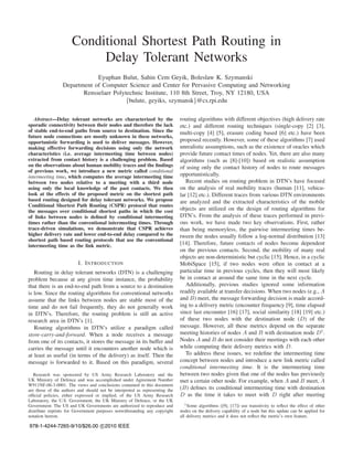 Conditional Shortest Path Routing in
                           Delay Tolerant Networks
                             Eyuphan Bulut, Sahin Cem Geyik, Boleslaw K. Szymanski
                 Department of Computer Science and Center for Pervasive Computing and Networking
                        Rensselaer Polytechnic Institute, 110 8th Street, Troy, NY 12180, USA
                                        {bulute, geyiks, szymansk}@cs.rpi.edu

   Abstract—Delay tolerant networks are characterized by the                 routing algorithms with different objectives (high delivery rate
sporadic connectivity between their nodes and therefore the lack             etc.) and different routing techniques (single-copy [2] [3],
of stable end-to-end paths from source to destination. Since the             multi-copy [4] [5], erasure coding based [6] etc.) have been
future node connections are mostly unknown in these networks,
opportunistic forwarding is used to deliver messages. However,               proposed recently. However, some of these algorithms [7] used
making effective forwarding decisions using only the network                 unrealistic assumptions, such as the existence of oracles which
characteristics (i.e. average intermeeting time between nodes)               provide future contact times of nodes. Yet, there are also many
extracted from contact history is a challenging problem. Based               algorithms (such as [8]-[10]) based on realistic assumption
on the observations about human mobility traces and the ﬁndings              of using only the contact history of nodes to route messages
of previous work, we introduce a new metric called conditional
intermeeting time, which computes the average intermeeting time              opportunistically.
between two nodes relative to a meeting with a third node                       Recent studies on routing problem in DTN’s have focused
using only the local knowledge of the past contacts. We then                 on the analysis of real mobility traces (human [11], vehicu-
look at the effects of the proposed metric on the shortest path              lar [12] etc.). Different traces from various DTN environments
based routing designed for delay tolerant networks. We propose               are analyzed and the extracted characteristics of the mobile
Conditional Shortest Path Routing (CSPR) protocol that routes
the messages over conditional shortest paths in which the cost               objects are utilized on the design of routing algorithms for
of links between nodes is deﬁned by conditional intermeeting                 DTN’s. From the analysis of these traces performed in previ-
times rather than the conventional intermeeting times. Through               ous work, we have made two key observations. First, rather
trace-driven simulations, we demonstrate that CSPR achieves                  than being memoryless, the pairwise intermeeting times be-
higher delivery rate and lower end-to-end delay compared to the              tween the nodes usually follow a log-normal distribution [13]
shortest path based routing protocols that use the conventional
intermeeting time as the link metric.                                        [14]. Therefore, future contacts of nodes become dependent
                                                                             on the previous contacts. Second, the mobility of many real
                                                                             objects are non-deterministic but cyclic [15]. Hence, in a cyclic
                         I. I NTRODUCTION                                    MobiSpace [15], if two nodes were often in contact at a
   Routing in delay tolerant networks (DTN) is a challenging                 particular time in previous cycles, then they will most likely
problem because at any given time instance, the probability                  be in contact at around the same time in the next cycle.
that there is an end-to-end path from a source to a destination                 Additionally, previous studies ignored some information
is low. Since the routing algorithms for conventional networks               readily available at transfer decisions. When two nodes (e.g., A
assume that the links between nodes are stable most of the                   and B) meet, the message forwarding decision is made accord-
time and do not fail frequently, they do not generally work                  ing to a delivery metric (encounter frequency [9], time elapsed
in DTN’s. Therefore, the routing problem is still an active                  since last encounter [16] [17], social similarity [18] [19] etc.)
research area in DTN’s [1].                                                  of these two nodes with the destination node (D) of the
   Routing algorithms in DTN’s utilize a paradigm called                     message. However, all these metrics depend on the separate
store-carry-and-forward. When a node receives a message                      meeting histories of nodes A and B with destination node D1 .
from one of its contacts, it stores the message in its buffer and            Nodes A and B do not consider their meetings with each other
carries the message until it encounters another node which is                while computing their delivery metrics with D.
at least as useful (in terms of the delivery) as itself. Then the               To address these issues, we redeﬁne the intermeeting time
message is forwarded to it. Based on this paradigm, several                  concept between nodes and introduce a new link metric called
                                                                             conditional intermeeting time. It is the intermeeting time
   Research was sponsored by US Army Research Laboratory and the             between two nodes given that one of the nodes has previously
UK Ministry of Defence and was accomplished under Agreement Number           met a certain other node. For example, when A and B meet, A
W911NF-06-3-0001. The views and conclusions contained in this document
are those of the authors and should not be interpreted as representing the   (B) deﬁnes its conditional intermeeting time with destination
ofﬁcial policies, either expressed or implied, of the US Army Research       D as the time it takes to meet with D right after meeting
Laboratory, the U.S. Government, the UK Ministry of Defence, or the UK
Government. The US and UK Governments are authorized to reproduce and           1 Some algorithms ([9], [17]) use transitivity to reﬂect the effect of other
distribute reprints for Government purposes notwithstanding any copyright    nodes on the delivery capability of a node but this update can be applied for
notation hereon.                                                             all delivery metrics and it does not reﬂect the metric’s own feature.

978-1-4244-7265-9/10/$26.00 c 2010 IEEE
 