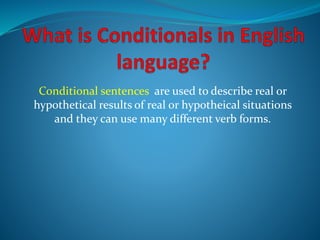 Conditional sentences are used to describe real or
hypothetical results of real or hypotheical situations
and they can use many different verb forms.
 