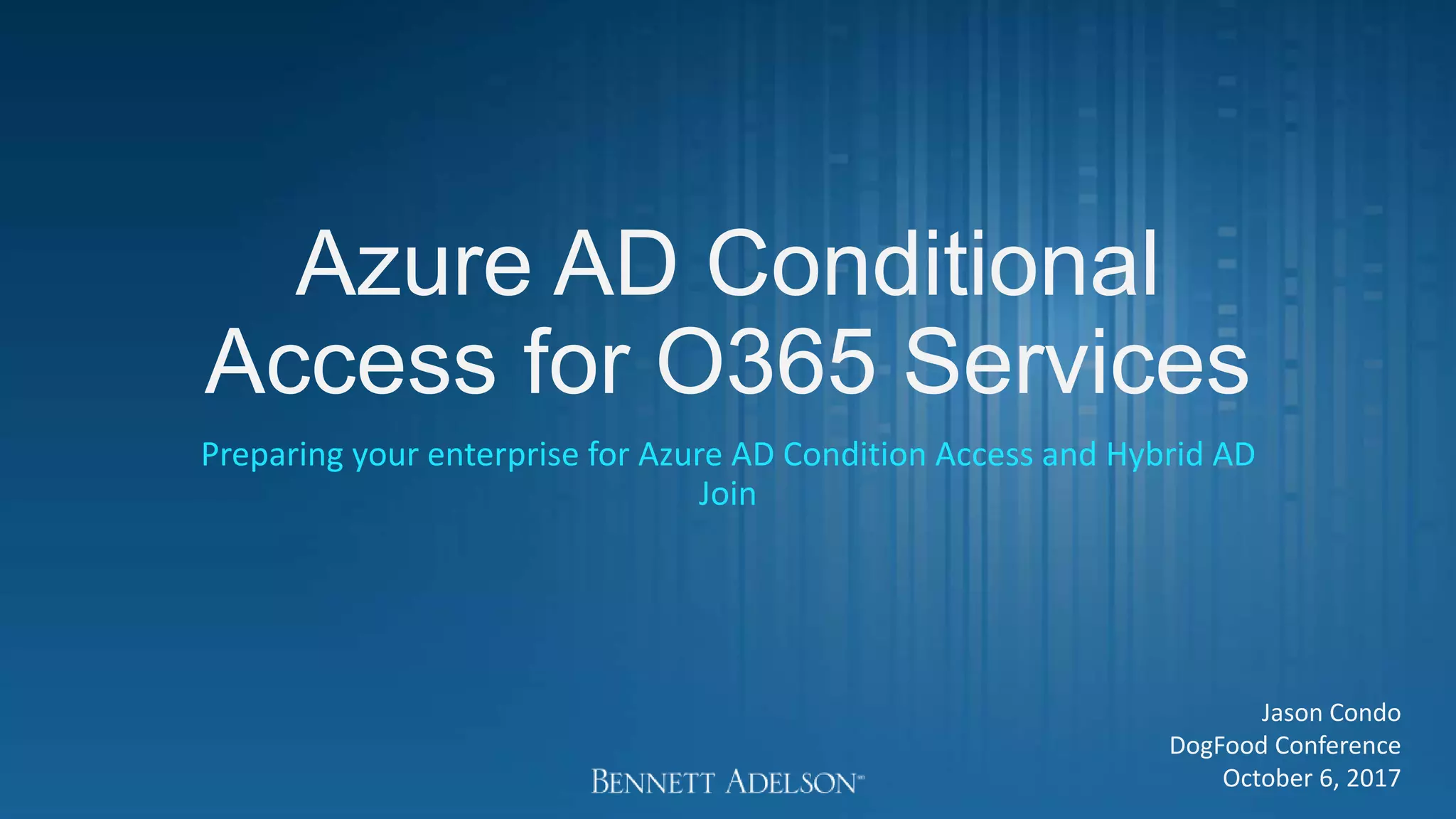 Azure AD Conditional
Access for O365 Services
Preparing your enterprise for Azure AD Condition Access and Hybrid AD
Join
Jason Condo
DogFood Conference
October 6, 2017
 