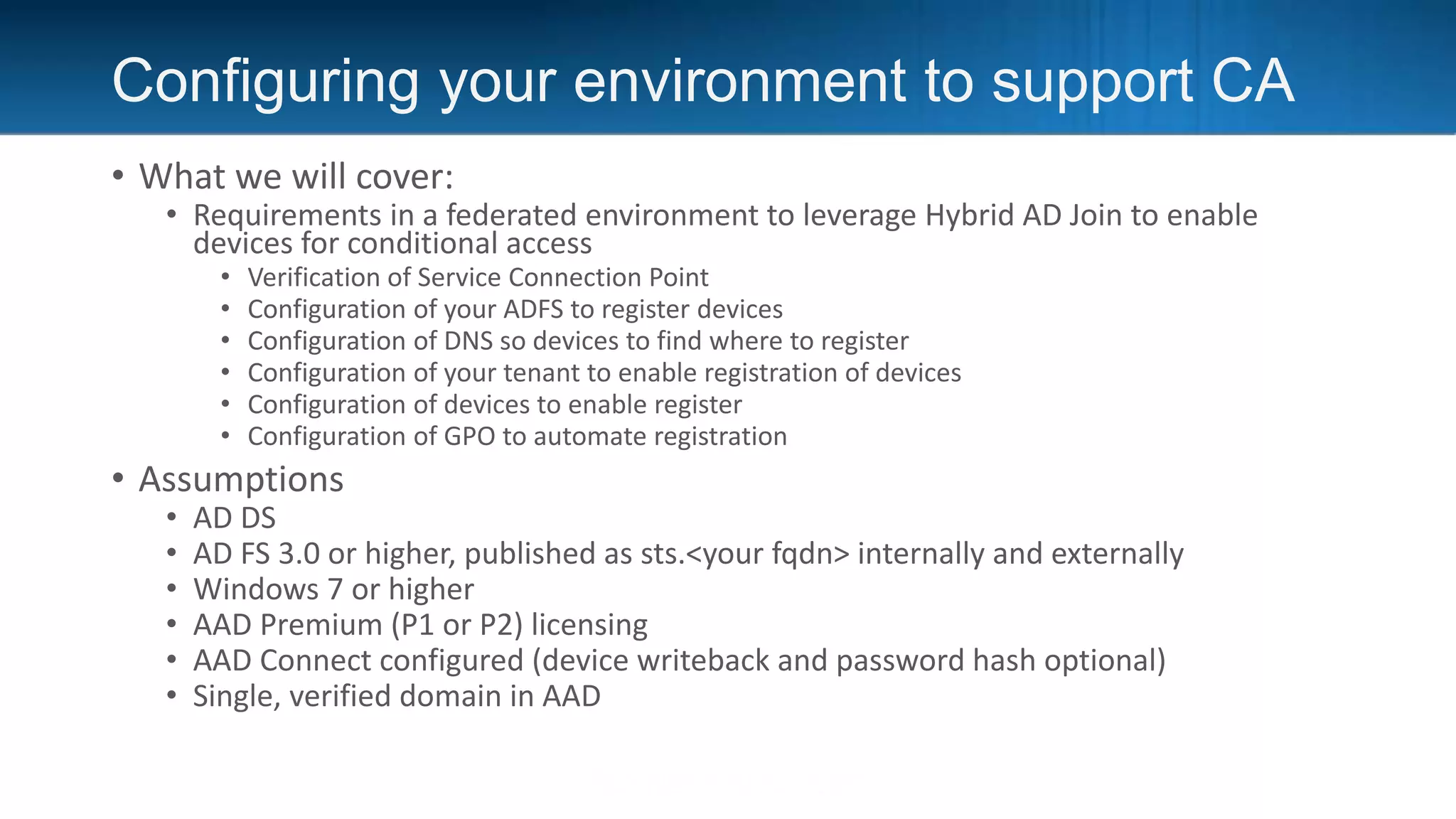 Configuring your environment to support CA
• What we will cover:
• Requirements in a federated environment to leverage Hybrid AD Join to enable
devices for conditional access
• Verification of Service Connection Point
• Configuration of your ADFS to register devices
• Configuration of DNS so devices to find where to register
• Configuration of your tenant to enable registration of devices
• Configuration of devices to enable register
• Configuration of GPO to automate registration
• Assumptions
• AD DS
• AD FS 3.0 or higher, published as sts.<your fqdn> internally and externally
• Windows 7 or higher
• AAD Premium (P1 or P2) licensing
• AAD Connect configured (device writeback and password hash optional)
• Single, verified domain in AAD
 