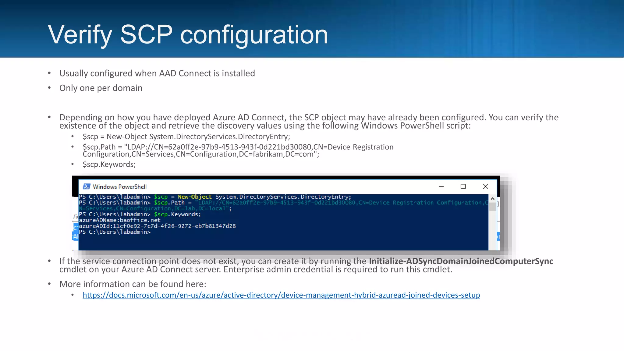 Verify SCP configuration
• Usually configured when AAD Connect is installed
• Only one per domain
• Depending on how you have deployed Azure AD Connect, the SCP object may have already been configured. You can verify the
existence of the object and retrieve the discovery values using the following Windows PowerShell script:
• $scp = New-Object System.DirectoryServices.DirectoryEntry;
• $scp.Path = "LDAP://CN=62a0ff2e-97b9-4513-943f-0d221bd30080,CN=Device Registration
Configuration,CN=Services,CN=Configuration,DC=fabrikam,DC=com";
• $scp.Keywords;
• If the service connection point does not exist, you can create it by running the Initialize-ADSyncDomainJoinedComputerSync
cmdlet on your Azure AD Connect server. Enterprise admin credential is required to run this cmdlet.
• More information can be found here:
• https://docs.microsoft.com/en-us/azure/active-directory/device-management-hybrid-azuread-joined-devices-setup
 