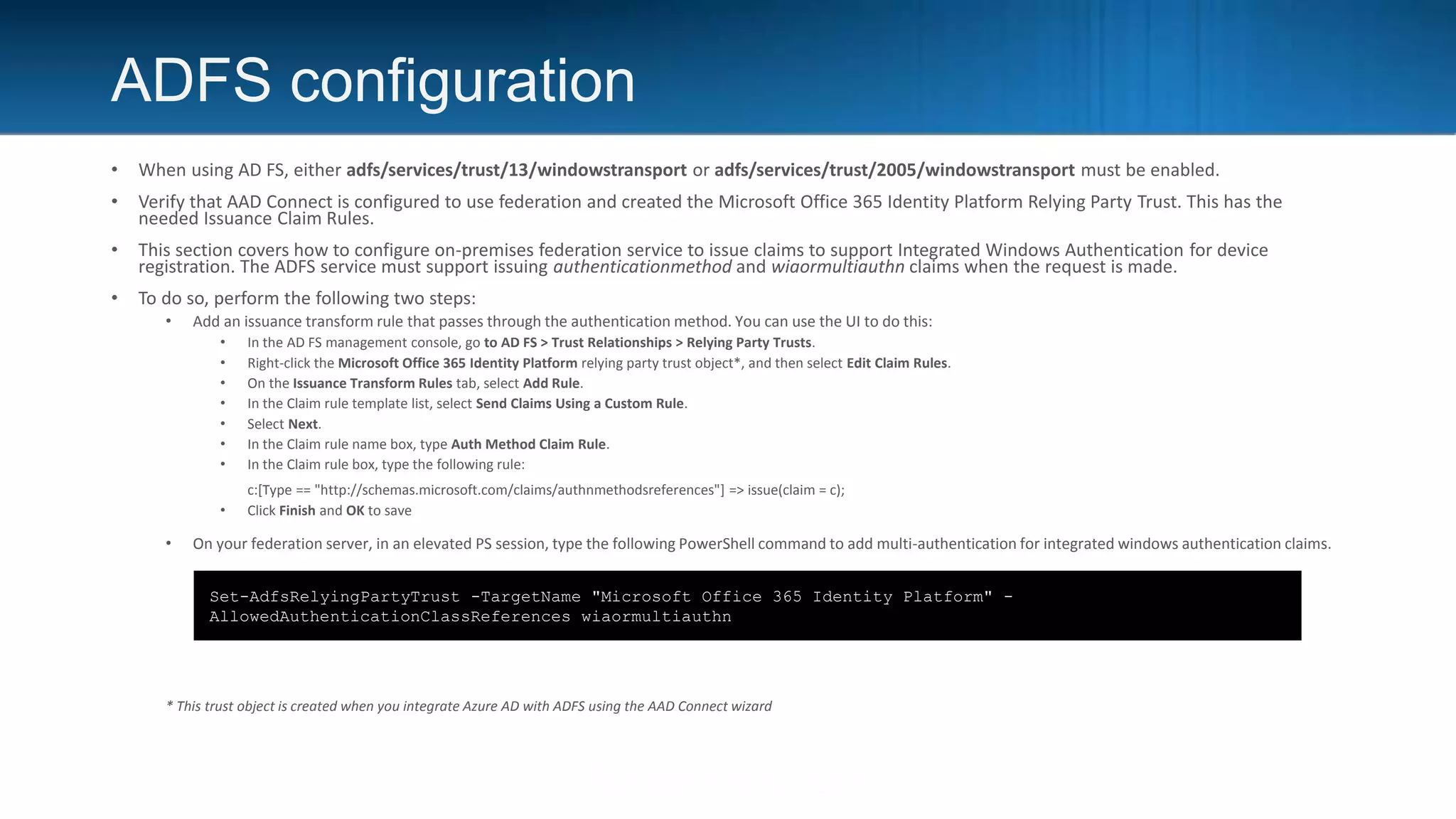 ADFS configuration
• When using AD FS, either adfs/services/trust/13/windowstransport or adfs/services/trust/2005/windowstransport must be enabled.
• Verify that AAD Connect is configured to use federation and created the Microsoft Office 365 Identity Platform Relying Party Trust. This has the
needed Issuance Claim Rules.
• This section covers how to configure on-premises federation service to issue claims to support Integrated Windows Authentication for device
registration. The ADFS service must support issuing authenticationmethod and wiaormultiauthn claims when the request is made.
• To do so, perform the following two steps:
• Add an issuance transform rule that passes through the authentication method. You can use the UI to do this:
• In the AD FS management console, go to AD FS > Trust Relationships > Relying Party Trusts.
• Right-click the Microsoft Office 365 Identity Platform relying party trust object*, and then select Edit Claim Rules.
• On the Issuance Transform Rules tab, select Add Rule.
• In the Claim rule template list, select Send Claims Using a Custom Rule.
• Select Next.
• In the Claim rule name box, type Auth Method Claim Rule.
• In the Claim rule box, type the following rule:
c:[Type == "http://schemas.microsoft.com/claims/authnmethodsreferences"] => issue(claim = c);
• Click Finish and OK to save
• On your federation server, in an elevated PS session, type the following PowerShell command to add multi-authentication for integrated windows authentication claims.
* This trust object is created when you integrate Azure AD with ADFS using the AAD Connect wizard
Set-AdfsRelyingPartyTrust -TargetName "Microsoft Office 365 Identity Platform" -
AllowedAuthenticationClassReferences wiaormultiauthn
 
