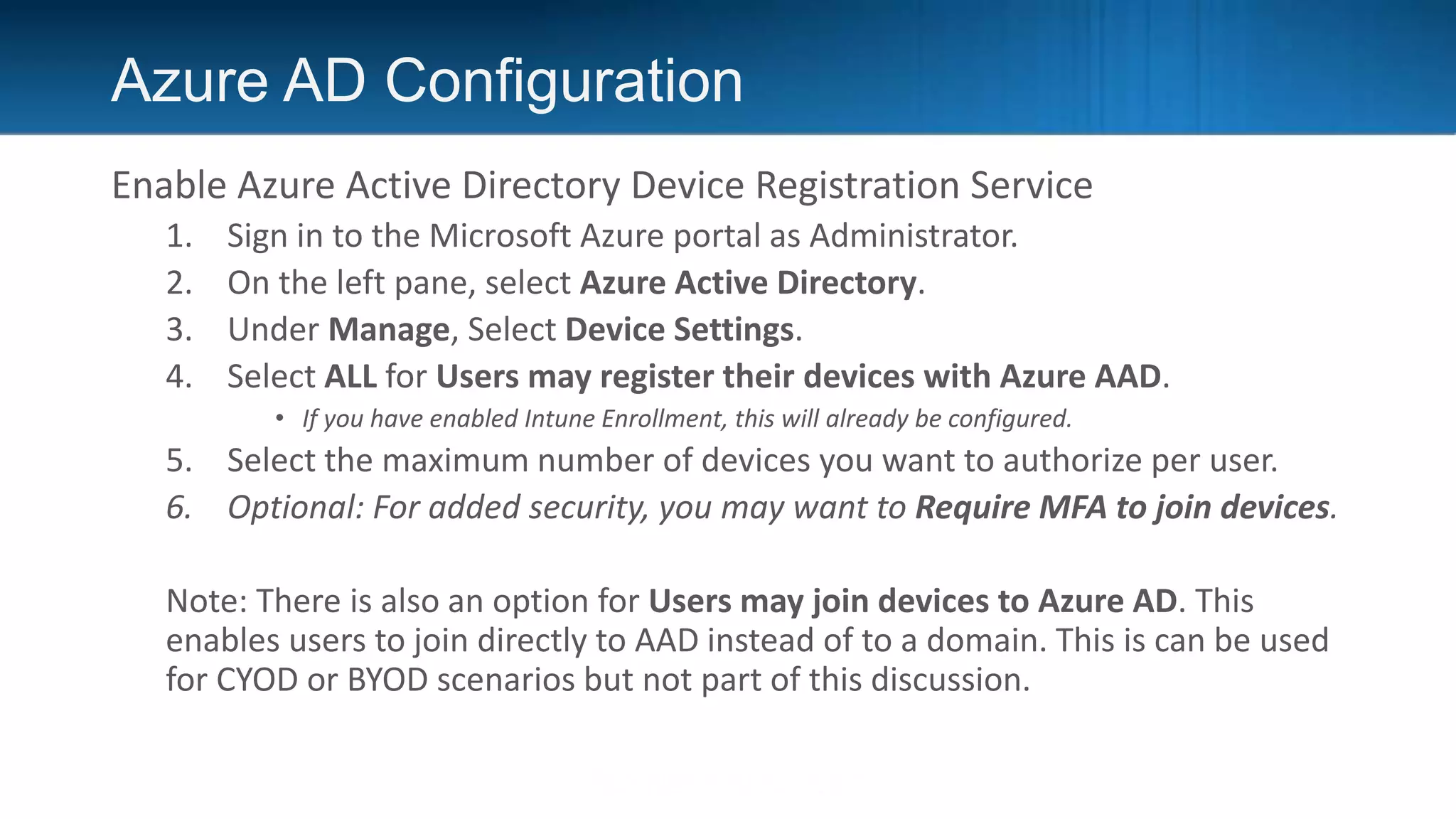 Azure AD Configuration
Enable Azure Active Directory Device Registration Service
1. Sign in to the Microsoft Azure portal as Administrator.
2. On the left pane, select Azure Active Directory.
3. Under Manage, Select Device Settings.
4. Select ALL for Users may register their devices with Azure AAD.
• If you have enabled Intune Enrollment, this will already be configured.
5. Select the maximum number of devices you want to authorize per user.
6. Optional: For added security, you may want to Require MFA to join devices.
Note: There is also an option for Users may join devices to Azure AD. This
enables users to join directly to AAD instead of to a domain. This is can be used
for CYOD or BYOD scenarios but not part of this discussion.
 