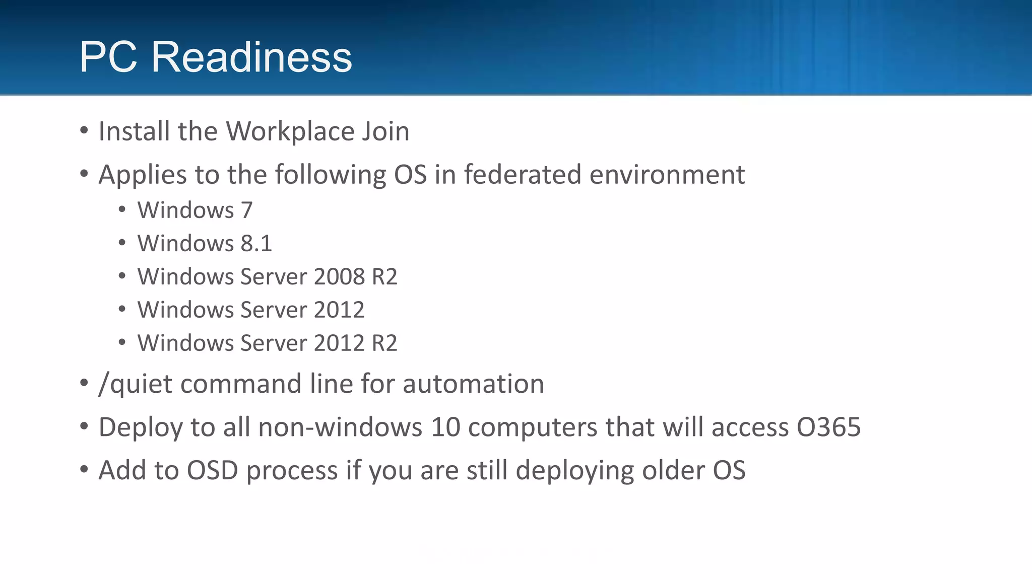 PC Readiness
• Install the Workplace Join
• Applies to the following OS in federated environment
• Windows 7
• Windows 8.1
• Windows Server 2008 R2
• Windows Server 2012
• Windows Server 2012 R2
• /quiet command line for automation
• Deploy to all non-windows 10 computers that will access O365
• Add to OSD process if you are still deploying older OS
 