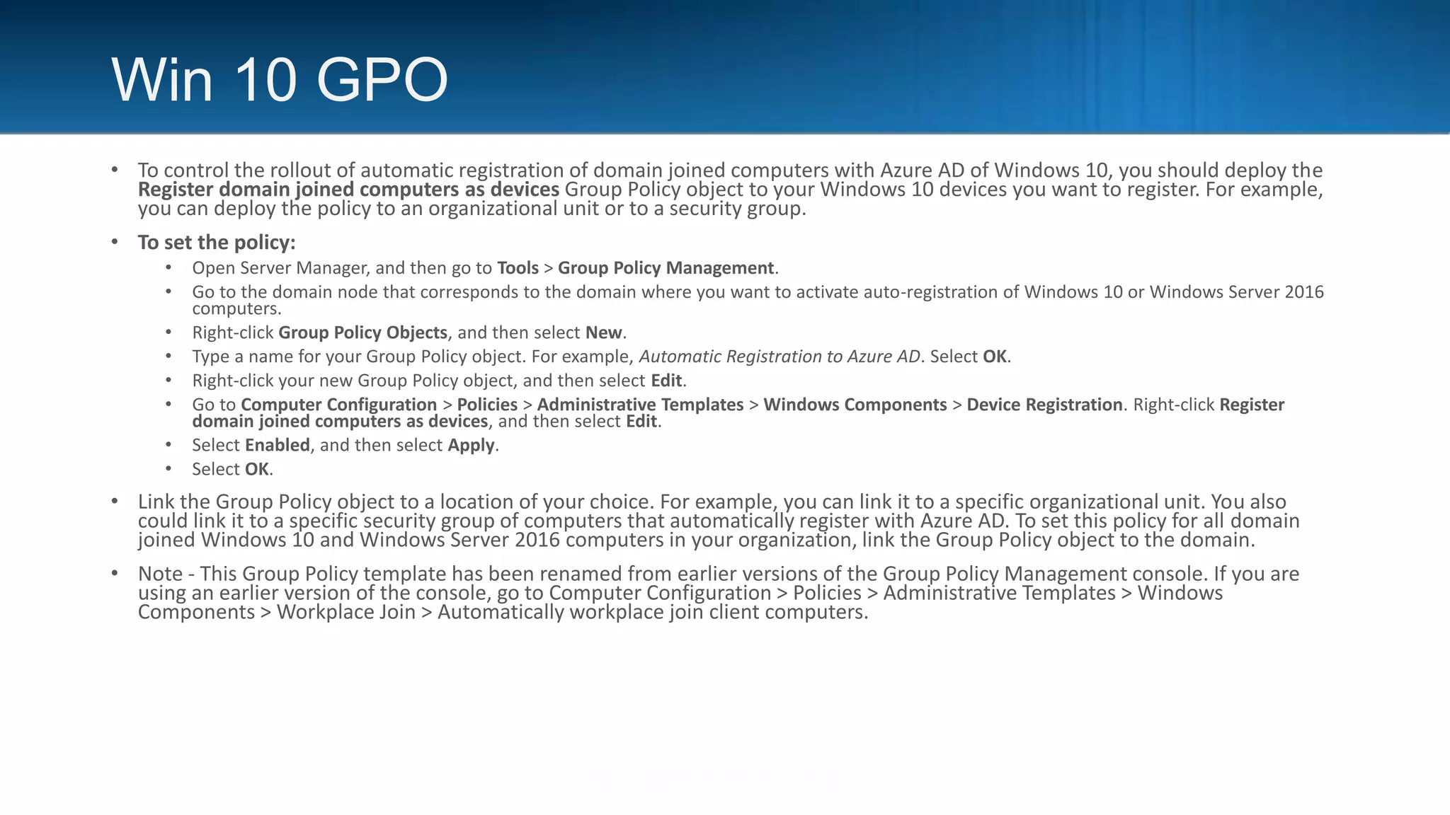 Win 10 GPO
• To control the rollout of automatic registration of domain joined computers with Azure AD of Windows 10, you should deploy the
Register domain joined computers as devices Group Policy object to your Windows 10 devices you want to register. For example,
you can deploy the policy to an organizational unit or to a security group.
• To set the policy:
• Open Server Manager, and then go to Tools > Group Policy Management.
• Go to the domain node that corresponds to the domain where you want to activate auto-registration of Windows 10 or Windows Server 2016
computers.
• Right-click Group Policy Objects, and then select New.
• Type a name for your Group Policy object. For example, Automatic Registration to Azure AD. Select OK.
• Right-click your new Group Policy object, and then select Edit.
• Go to Computer Configuration > Policies > Administrative Templates > Windows Components > Device Registration. Right-click Register
domain joined computers as devices, and then select Edit.
• Select Enabled, and then select Apply.
• Select OK.
• Link the Group Policy object to a location of your choice. For example, you can link it to a specific organizational unit. You also
could link it to a specific security group of computers that automatically register with Azure AD. To set this policy for all domain
joined Windows 10 and Windows Server 2016 computers in your organization, link the Group Policy object to the domain.
• Note - This Group Policy template has been renamed from earlier versions of the Group Policy Management console. If you are
using an earlier version of the console, go to Computer Configuration > Policies > Administrative Templates > Windows
Components > Workplace Join > Automatically workplace join client computers.
 