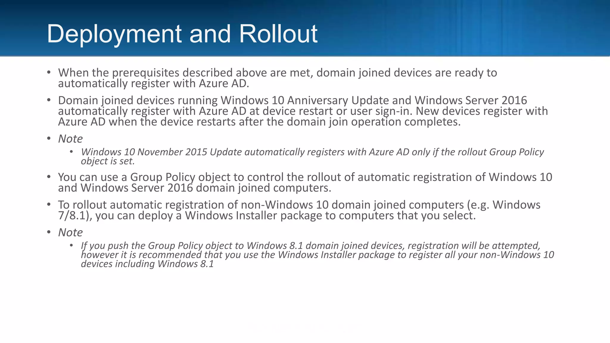 Deployment and Rollout
• When the prerequisites described above are met, domain joined devices are ready to
automatically register with Azure AD.
• Domain joined devices running Windows 10 Anniversary Update and Windows Server 2016
automatically register with Azure AD at device restart or user sign-in. New devices register with
Azure AD when the device restarts after the domain join operation completes.
• Note
• Windows 10 November 2015 Update automatically registers with Azure AD only if the rollout Group Policy
object is set.
• You can use a Group Policy object to control the rollout of automatic registration of Windows 10
and Windows Server 2016 domain joined computers.
• To rollout automatic registration of non-Windows 10 domain joined computers (e.g. Windows
7/8.1), you can deploy a Windows Installer package to computers that you select.
• Note
• If you push the Group Policy object to Windows 8.1 domain joined devices, registration will be attempted,
however it is recommended that you use the Windows Installer package to register all your non-Windows 10
devices including Windows 8.1
 