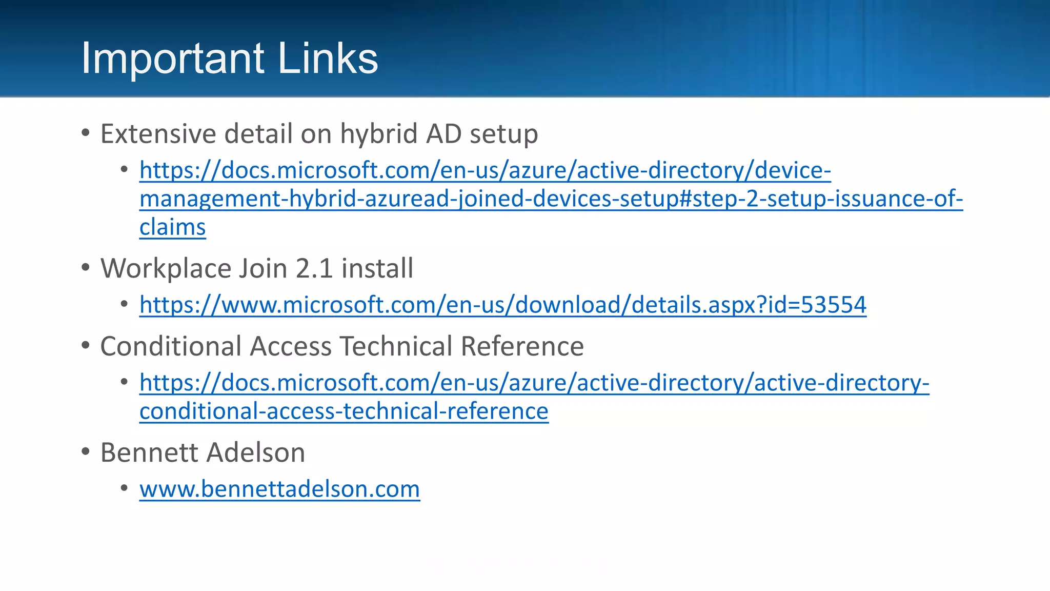 Important Links
• Extensive detail on hybrid AD setup
• https://docs.microsoft.com/en-us/azure/active-directory/device-
management-hybrid-azuread-joined-devices-setup#step-2-setup-issuance-of-
claims
• Workplace Join 2.1 install
• https://www.microsoft.com/en-us/download/details.aspx?id=53554
• Conditional Access Technical Reference
• https://docs.microsoft.com/en-us/azure/active-directory/active-directory-
conditional-access-technical-reference
• Bennett Adelson
• www.bennettadelson.com
 