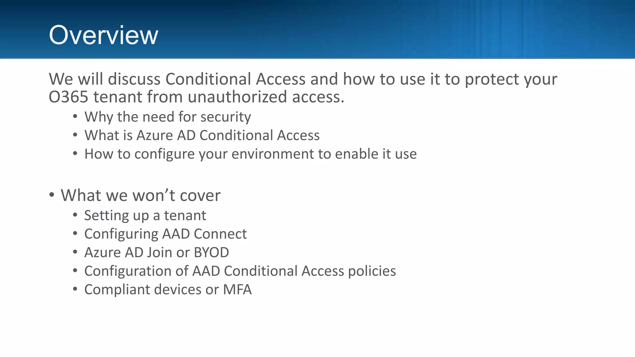 Overview
We will discuss Conditional Access and how to use it to protect your
O365 tenant from unauthorized access.
• Why the need for security
• What is Azure AD Conditional Access
• How to configure your environment to enable it use
• What we won’t cover
• Setting up a tenant
• Configuring AAD Connect
• Azure AD Join or BYOD
• Configuration of AAD Conditional Access policies
• Compliant devices or MFA
 