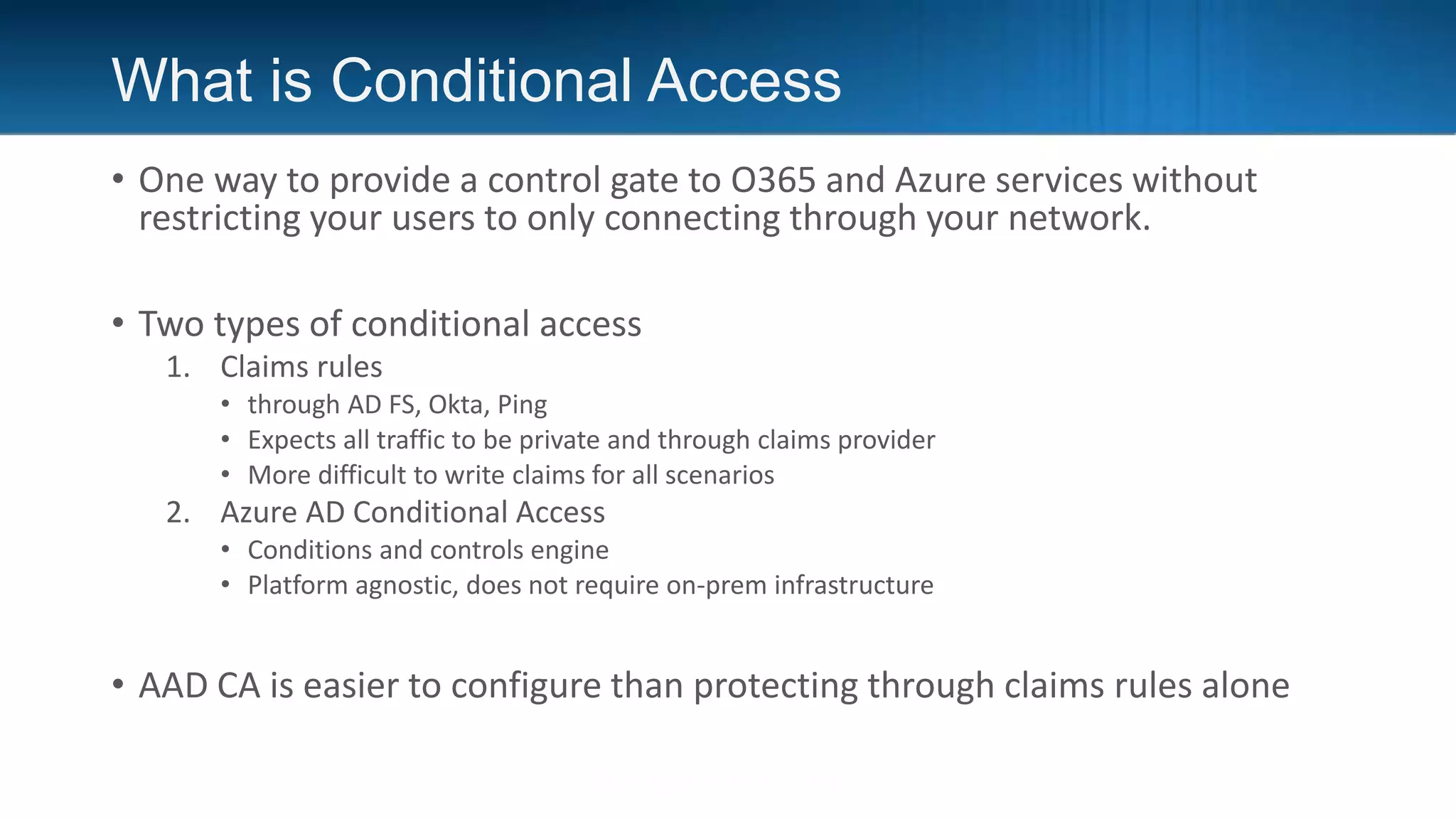 What is Conditional Access
• One way to provide a control gate to O365 and Azure services without
restricting your users to only connecting through your network.
• Two types of conditional access
1. Claims rules
• through AD FS, Okta, Ping
• Expects all traffic to be private and through claims provider
• More difficult to write claims for all scenarios
2. Azure AD Conditional Access
• Conditions and controls engine
• Platform agnostic, does not require on-prem infrastructure
• AAD CA is easier to configure than protecting through claims rules alone
 