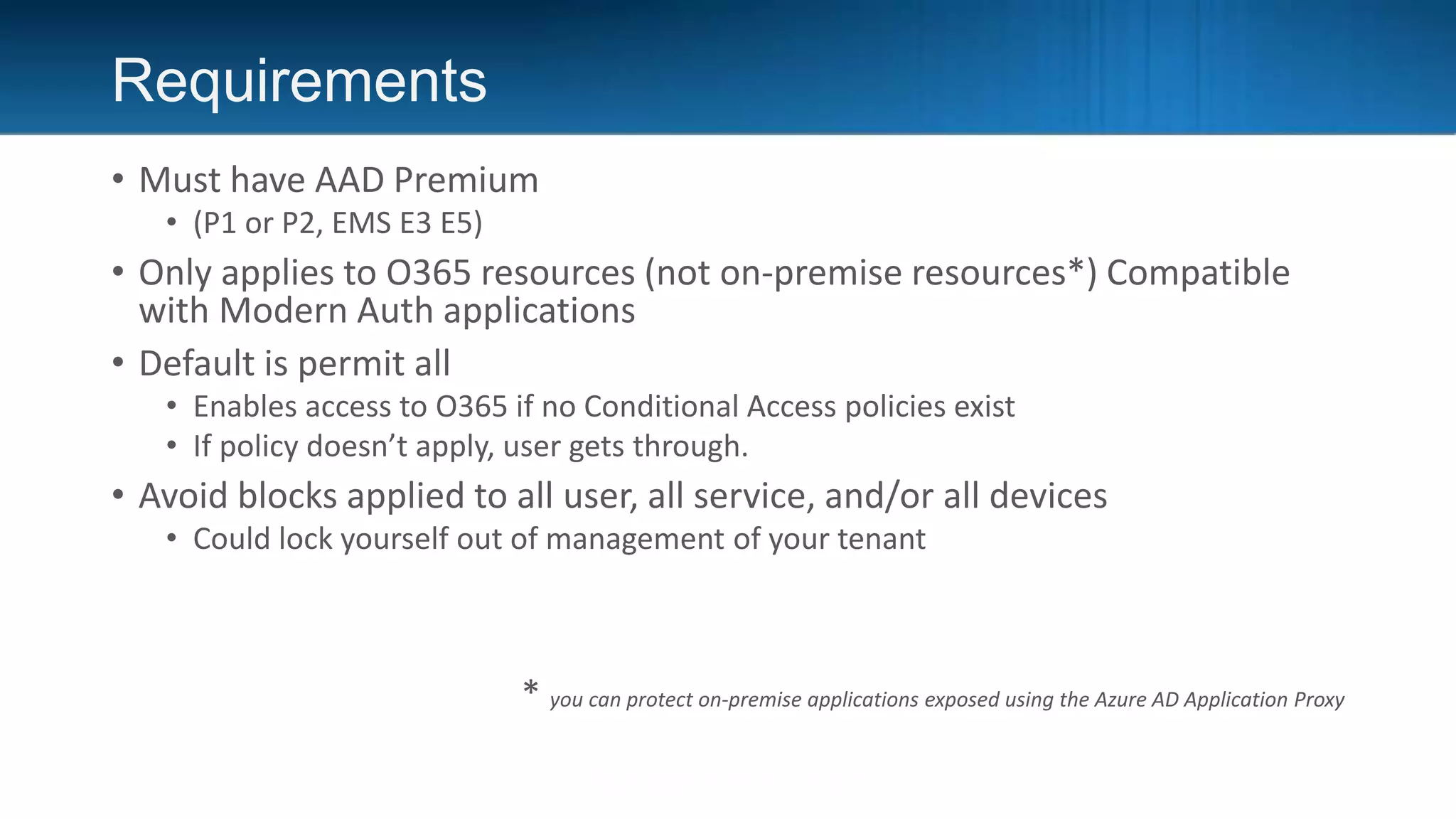 Requirements
• Must have AAD Premium
• (P1 or P2, EMS E3 E5)
• Only applies to O365 resources (not on-premise resources*) Compatible
with Modern Auth applications
• Default is permit all
• Enables access to O365 if no Conditional Access policies exist
• If policy doesn’t apply, user gets through.
• Avoid blocks applied to all user, all service, and/or all devices
• Could lock yourself out of management of your tenant
* you can protect on-premise applications exposed using the Azure AD Application Proxy
 