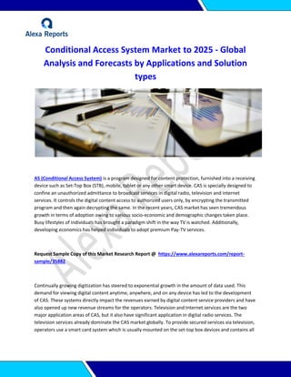 Conditional Access System Market to 2025 - Global
Analysis and Forecasts by Applications and Solution
types
AS (Conditional Access System) is a program designed for content protection, furnished into a receiving
device such as Set-Top Box (STB), mobile, tablet or any other smart device. CAS is specially designed to
confine an unauthorized admittance to broadcast services in digital radio, television and internet
services. It controls the digital content access to authorized users only, by encrypting the transmitted
program and then again decrypting the same. In the recent years, CAS market has seen tremendous
growth in terms of adoption owing to various socio-economic and demographic changes taken place.
Busy lifestyles of individuals has brought a paradigm shift in the way TV is watched. Additionally,
developing economics has helped individuals to adopt premium Pay-TV services.
Request Sample Copy of this Market Research Report @ https://www.alexareports.com/report-
sample/35882
Continually growing digitization has steered to exponential growth in the amount of data used. This
demand for viewing digital content anytime, anywhere, and on any device has led to the development
of CAS. These systems directly impact the revenues earned by digital content service providers and have
also opened up new revenue streams for the operators. Television and Internet services are the two
major application areas of CAS, but it also have significant application in digital radio services. The
television services already dominate the CAS market globally. To provide secured services via television,
operators use a smart card system which is usually mounted on the set-top box devices and contains all
 