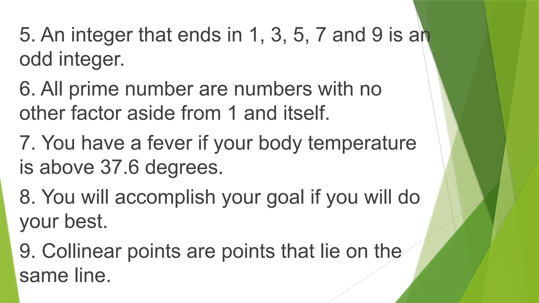 5. An integer that ends in 1, 3, 5, 7 and 9 is an
odd integer.
6. All prime number are numbers with no
other factor aside from 1 and itself.
7. You have a fever if your body temperature
is above 37.6 degrees.
8. You will accomplish your goal if you will do
your best.
9. Collinear points are points that lie on the
same line.
 