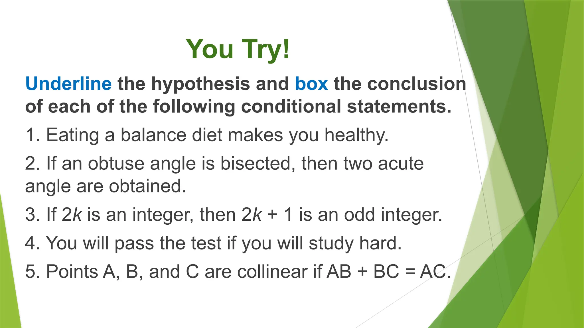 You Try!
Underline the hypothesis and box the conclusion
of each of the following conditional statements.
1. Eating a balance diet makes you healthy.
2. If an obtuse angle is bisected, then two acute
angle are obtained.
3. If 2k is an integer, then 2k + 1 is an odd integer.
4. You will pass the test if you will study hard.
5. Points A, B, and C are collinear if AB + BC = AC.
 
