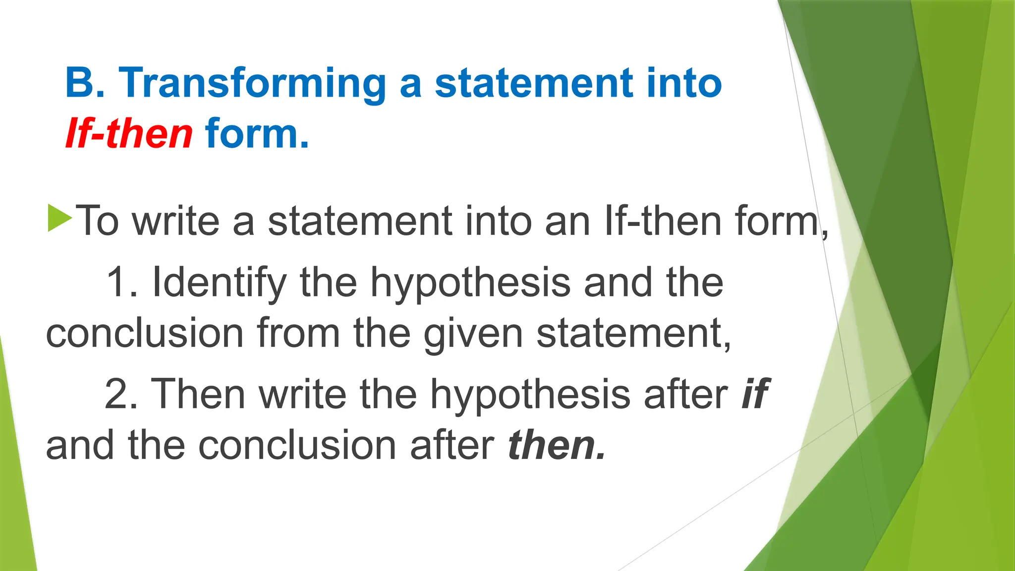 B. Transforming a statement into
If-then form.
To write a statement into an If-then form,
1. Identify the hypothesis and the
conclusion from the given statement,
2. Then write the hypothesis after if
and the conclusion after then.
 
