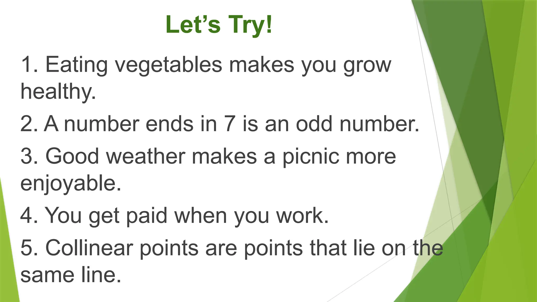 Let’s Try!
1. Eating vegetables makes you grow
healthy.
2. A number ends in 7 is an odd number.
3. Good weather makes a picnic more
enjoyable.
4. You get paid when you work.
5. Collinear points are points that lie on the
same line.
 
