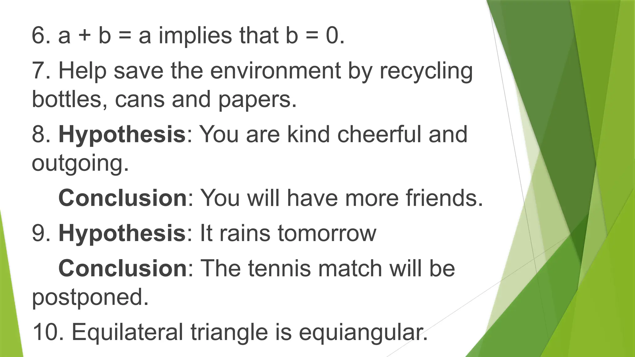 6. a + b = a implies that b = 0.
7. Help save the environment by recycling
bottles, cans and papers.
8. Hypothesis: You are kind cheerful and
outgoing.
Conclusion: You will have more friends.
9. Hypothesis: It rains tomorrow
Conclusion: The tennis match will be
postponed.
10. Equilateral triangle is equiangular.
 