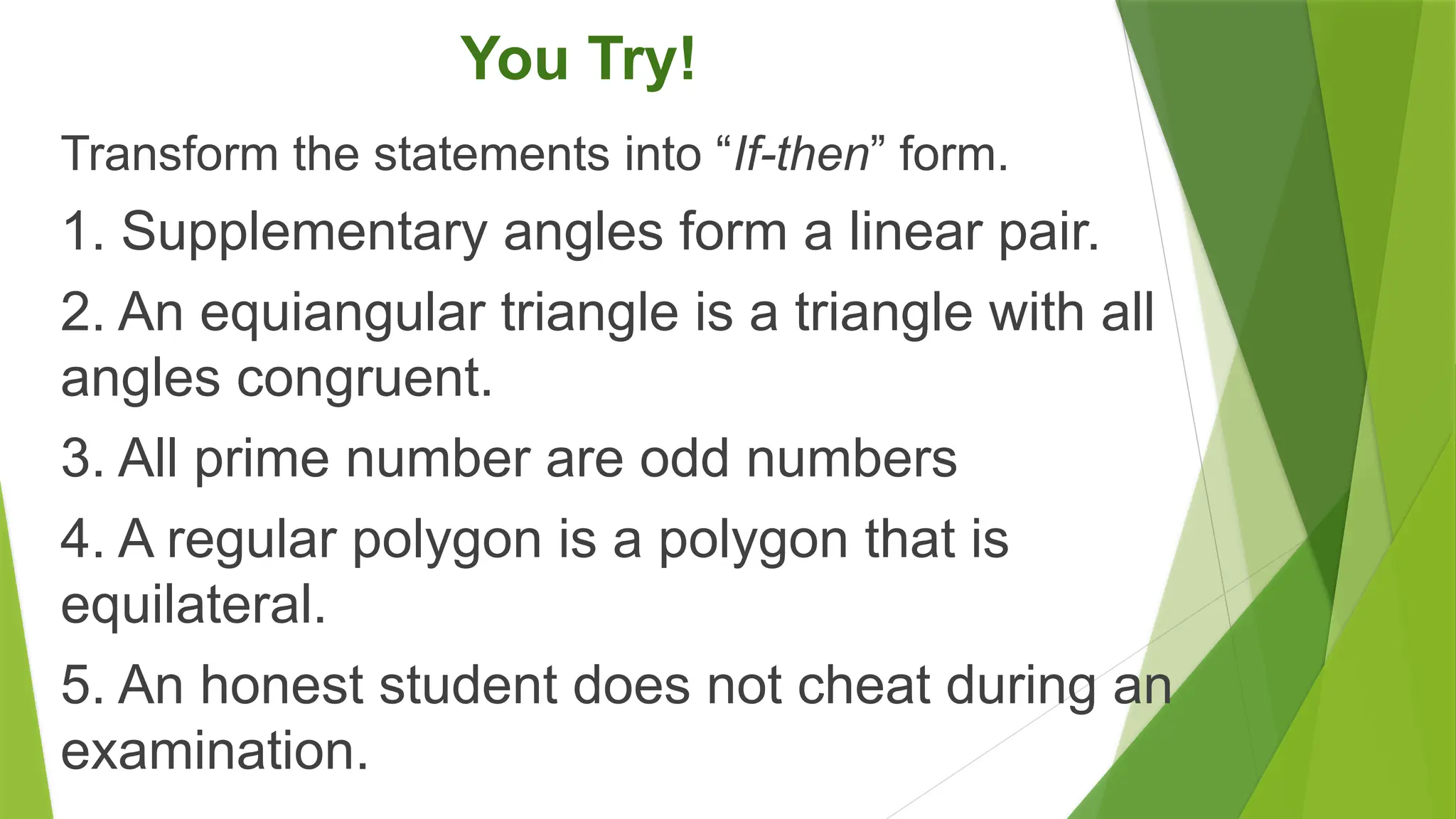 You Try!
Transform the statements into “If-then” form.
1. Supplementary angles form a linear pair.
2. An equiangular triangle is a triangle with all
angles congruent.
3. All prime number are odd numbers
4. A regular polygon is a polygon that is
equilateral.
5. An honest student does not cheat during an
examination.
 