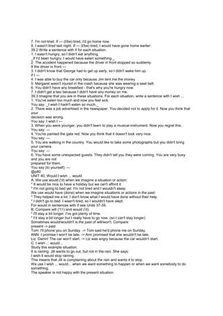 7. I'm not tired. If --- (I/be) tired, I'd go home now.
8. I wasn't tired last night. If --- (I/be) tired, I would have gone home earlier.
39.2 Write a sentence with if for each situation.
1. I wasn't hungry, so I didn't eat anything.
_If I'd been hungry, I would have eaten something._
2. The accident happened because the driver in front stopped so suddenly.
If the driver in front ---
3. I didn't know that George had to get up early, so I didn't wake him up.
if I ---
4. I was able to buy the car only because Jim tent me the money.
5. Margaret wasn't injured in the crash because she was wearing a seat belt.
6. You didn't have any breakfast - that's why you're hungry now.
7. I didn't get a taxi because I didn't have any money on me.
39.3 Imagine that you are in these situations. For each situation, write a sentence with I wish ...
1. You've eaten too much and now you feel sick.
You say: _I wish I hadn't eaten so much._
2. There was a job advertised in the newspaper. You decided not to apply for it. Now you think that
your
decision was wrong.
You say: I wish I ---
3. When you were younger, you didn't learn to play a musical instrument. Now you regret this.
You say: ---
4. You've painted the gate red. Now you think that it doesn't look very nice.
You say: ---
5. You are walking in the country. You would like to take some photographs but you didn't bring
your camera.
You say: ---
6. You have some unexpected guests. They didn't tell you they were coming. You are very busy
and you are not
prepared for them.
You say (to yourself): ---
@p80
UNIT 40. Would I wish ... would
A. We use would ('d) when we imagine a situation or action:
* It would be nice to have a holiday but we can't afford it.
* I'm not going to bed yet. I'm not tired and I wouldn't sleep.
We use would have (done) when we imagine situations or actions in the past:
* They helped me a lot. I don't know what I would have done without their help.
* I didn't go to bed. I wasn't tired, so I wouldn't have slept.
For would in sentences with if see Units 37-39.
B. Compare will ('11) and would ('d):
* I'll stay a bit longer. I've got plenty of time.
* I'd stay a bit longer but I really have to go now. (so I can't stay longer)
Sometimes would/wouldn't is the past of will/won't. Compare:
present -> past
Tom: I'll phone you on Sunday. -> Tom said he'd phone me on Sunday.
ANN: I promise I won't be late. -> Ann promised that she wouldn't be late.
Liz: Damn! The car won't start. -> Liz was angry because the car wouldn't start.
C. I wish ... would...
Study this example situation:
It is raining. Jill wants to go out, but not in the rain. She says:
I wish it would stop raining.
This means that Jill is complaining about the rain and wants it to stop.
We use I wish ... would... when we want something to happen or when we want somebody to do
something.
The speaker is not happy with the present situation.
 