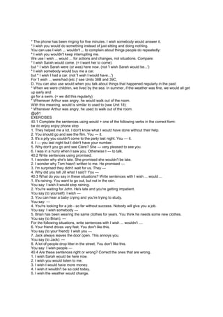 * The phone has been ringing for five minutes. I wish somebody would answer it.
* I wish you would do something instead of just sitting and doing nothing.
You can use I wish ... wouldn't ... to complain about things people do repeatedly:
* I wish you wouldn't keep interrupting me.
We use I wish ... would ... for actions and changes, not situations. Compare:
* I wish Sarah would come. (= I want her to come)
but * I wish Sarah were (or was) here now. (not 'I wish Sarah would be...')
* I wish somebody would buy me a car.
but * I wish I had a car. (not 'I wish I would have...')
For 'I wish ... were/had (etc.)' see Units 38B and 39C.
D. You can also use would when you talk about things that happened regularly in the past:
* When we were children, we lived by the sea. In summer, if the weather was fine, we would all get
up early and
go for a swim. (= we did this regularly)
* Whenever Arthur was angry, he would walk out of the room.
With this meaning, would is similar to used to (see Unit 18):
* Whenever Arthur was angry, he used to walk out of the room.
@p81
EXERCISES
40.1 Complete the sentences using would + one of the following verbs in the correct form:
be do enjoy enjoy phone stop
1. They helped me a lot. I don't know what I would have done without their help.
2. You should go and see the film. You --- it.
3. It's a pity you couldn't come to the party last night. You --- it.
4. I --- you last night but I didn't have your number.
5. Why don't you go and see Clare? She --- very pleased to see you.
6. I was in a hurry when I saw you. Otherwise I --- to talk.
40.2 Write sentences using promised.
1. I wonder why she's late. She promised she wouldn't be late.
2. I wonder why Tom hasn't written to me. He promised ---
3. I'm surprised they didn't wait for us. They ---
4. Why did you tell Jill what I said? You ---
40.3 What do you say in these situations? Write sentences with I wish ... would ...
1. It's raining. You want to go out, but not in the rain.
You say: I wish it would stop raining.
2. You're waiting for John. He's late and you're getting impatient.
You say (to yourself): I wish ---
3. You can hear a baby crying and you're trying to study.
You say: ---
4. You're looking for a job - so far without success. Nobody will give you a job.
You say: I wish somebody ---
5. Brian has been wearing the same clothes for years. You think he needs some new clothes.
You say (to Brian): ---
For the following situations, write sentences with I wish ... wouldn't ....
6. Your friend drives very fast. You don't like this.
You say (to your friend): I wish you ---
7. Jack always leaves the door open. This annoys you.
You say (to Jack): ---
8. A lot of people drop litter in the street. You don't like this.
You say: I wish people ---
40.4 Are these sentences right or wrong? Correct the ones that are wrong.
1. I wish Sarah would be here now.
2. I wish you would listen to me.
3. I wish I would have more money.
4. I wish it wouldn't be so cold today.
5. I wish the weather would change.
 