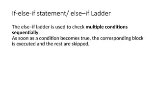 If-else-if statement/ else–if Ladder
The else–if ladder is used to check multiple conditions
sequentially.
As soon as a condition becomes true, the corresponding block
is executed and the rest are skipped.
 