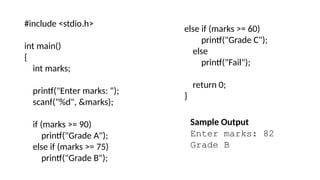 #include <stdio.h>
int main()
{
int marks;
printf("Enter marks: ");
scanf("%d", &marks);
if (marks >= 90)
printf("Grade A");
else if (marks >= 75)
printf("Grade B");
else if (marks >= 60)
printf("Grade C");
else
printf("Fail");
return 0;
}
Sample Output
Enter marks: 82
Grade B
 