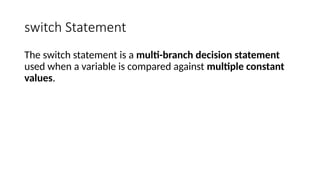 switch Statement
The switch statement is a multi-branch decision statement
used when a variable is compared against multiple constant
values.
 