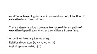 • conditional branching statements are used to control the flow of
execution based on conditions.
• These statements allow a program to choose different paths of
execution depending on whether a condition is true or false.
• A condition is usually formed using:
• Relational operators (<, >, <=, >=, ==, !=)
• Logical operators (&&, ||, !)
 