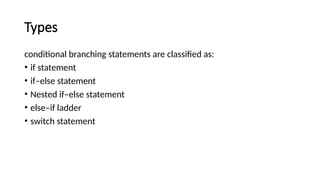 Types
conditional branching statements are classified as:
• if statement
• if–else statement
• Nested if–else statement
• else–if ladder
• switch statement
 