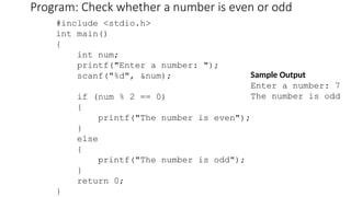 Program: Check whether a number is even or odd
#include <stdio.h>
int main()
{
int num;
printf("Enter a number: ");
scanf("%d", &num);
if (num % 2 == 0)
{
printf("The number is even");
}
else
{
printf("The number is odd");
}
return 0;
}
Sample Output
Enter a number: 7
The number is odd
 