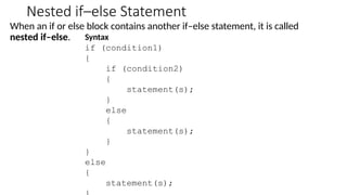 Nested if–else Statement
When an if or else block contains another if–else statement, it is called
nested if–else. Syntax
if (condition1)
{
if (condition2)
{
statement(s);
}
else
{
statement(s);
}
}
else
{
statement(s);
 