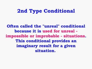 2nd Type Conditional

 Often called the "unreal" conditional
    because it is used for unreal -
impossible or improbable - situations.
     This conditional provides an
     imaginary result for a given
               situation.
 