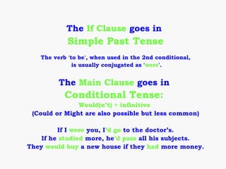 The If Clause goes in
            Simple Past Tense
   The verb 'to be', when used in the 2nd conditional,
              is usually conjugated as 'were'.


         The Main Clause goes in
           Conditional Tense:
               Would(n’t) + infinitive
 (Could or Might are also possible but less common)

         If I were you, I’d go to the doctor’s.
    If he studied more, he’d pass all his subjects.
They would buy a new house if they had more money.
 