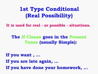 1st Type Conditional
         (Real Possibility)
It is used for real - or possible - situations.


  The If Clause goes in the Present
        Tense (usually Simple):

If you want , …
If you are late again, …
If you have done your homework, …
 