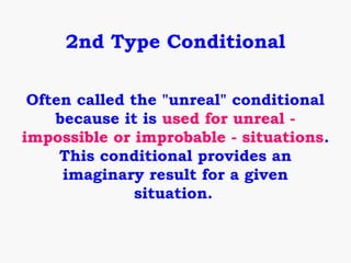 2nd Type Conditional

 Often called the "unreal" conditional
    because it is used for unreal -
impossible or improbable - situations.
     This conditional provides an
     imaginary result for a given
               situation.
 